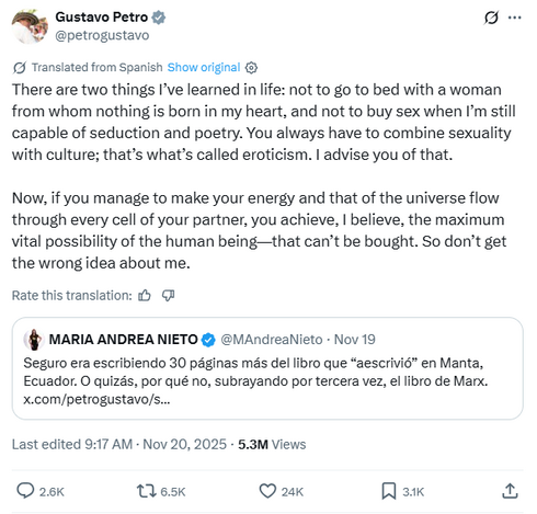 Gustavo Petro, translated from Spanish: There are two things I've learned in life: not to go to bed with a woman from whom nothing is born in my heart, and not to buy sex when I'm still capable of seduction and poetry. You always have to combine sexuality with culture; that's what's called eroticism. I advise you of that.

Now, if you manage to make your energy and that of the universe flow through every cell of your partner, you achieve, I believe, the maximum vital possibility of the human be…