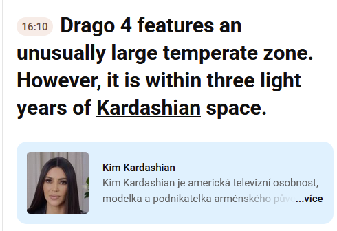Speech to text by youtube (picture from Youtube "rewrite" feature):

Drago 4 features an unusually large temperate zone.
However, it is within three light years of Kardashian space.

[Explanation under Kardashian word]:
Kim Kardashian
Kim Kardashian is american well known model and business woman... [for more pres]