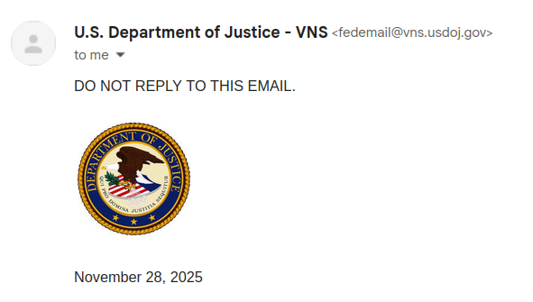 U.S. Department of Justice - VNS <fedemail@vns.usdoj.gov>
	
9:22 PM (1 hour ago)

DO NOT REPLY TO THIS EMAIL.

[DOJ seal]

November 28, 2025 