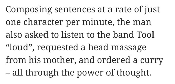 Composing sentences at a rate of just one character per minute, the man also asked to listen to the band Tool “loud”, requested a head massage from his mother, and ordered a curry – all through the power of thought.