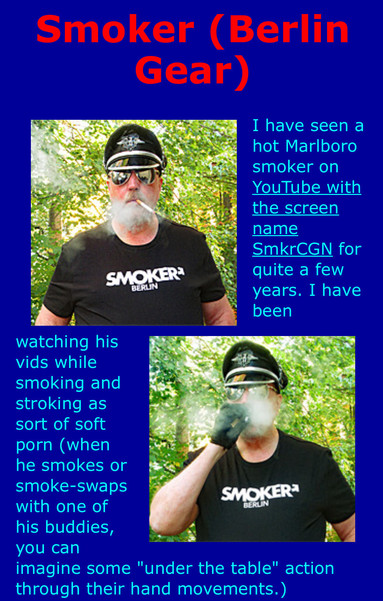 Smoker (Berlin Gear)

I have seen a hot Marlboro smoker on YouTube with the screen name SmkrCGN for quite a few years. I have been watching his vids while smoking and stroking as sort of soft porn (when he smokes or smoke-swaps with one of his buddies, you can imagine some "under the table" action through their hand movements.)