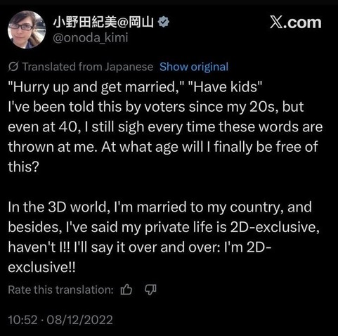 "Hurry up and get married," "Have kids" I've been told this by voters since my 20s, but even at 40, I still sigh every time these words are thrown at me. At what age will I finally be free of this?

In the 3D world, I'm married to my country, and besides, I've said my private life is 2D-exclusive, haven't I!! I'll say it over and over: I'm 2D-exclusive!!