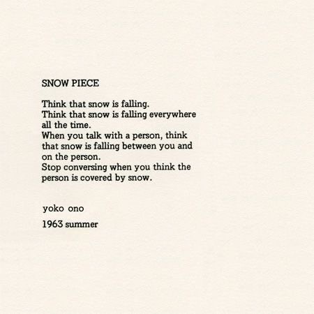 SNOW PIECE

Think that snow is falling.
Think that snow is falling everywhere all the time.
When you talk with a person, think that snow is falling between you and the person.
Stop conversing when you think the person is covered in snow.

yoko ono
1963 summer