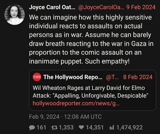 Joyce Carol Oates on Wil Wheaton "raging at Larry David for Elmo Attack": We can imagine how this highly sensitive individual reacts to assaults on actual persons as in war. Assume he can barely draw breath reacting to the war in Gaza in proportion to the comic assault on an inanimate puppet. Such empathy!