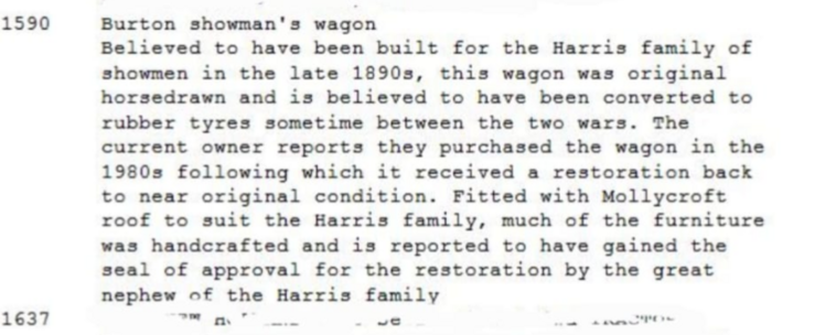 Burton showman's wagon

Believed to have been built for the Harris family of showmen in the late 1890s, this wagon was original horsedrawn and is believed to have been converted to rubber tyres sometime between the two wars. The current owner reports they purchased the wagon in the 1980s following which it received a restoration back to near original condition. Fitted with Mollycroft roof to suit the Harris family, much of the furniture was handcrafted and is reported to have gained the seal of…