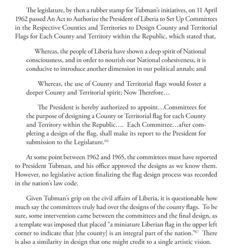The legislature, by then a rubber stamp for Tubman’s initiatives, on 11 April
1962 passed An Act to Authorize the President of Liberia to Set Up Committees
in the Respective Counties and Territories to Design County and Territorial
Flags for Each County and Territory within the Republic, which stated that,
Whereas, the people of Liberia have shown a deep spirit of National
consciousness, and in order to nourish our National cohesiveness, it is
conducive to introduce another dimension in our pol…