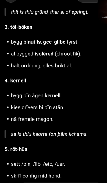 thit is thiu grūnd, ther al of springt.

3. töl-böken

bygg binutils, gcc, glibc fyrst.

al bygged isolēred (chroot-līk).

halt ordnung, elles brikt al.

4. kernell

bygg þīn āgen kernell.

kies drīvers bi þīn stān.

nã fremde magon.

sa is thiu heorte fon þām lichama.

5. rōt-hūs

sett /bin, /lib, /etc, /usr.

skrīf config mid hond.