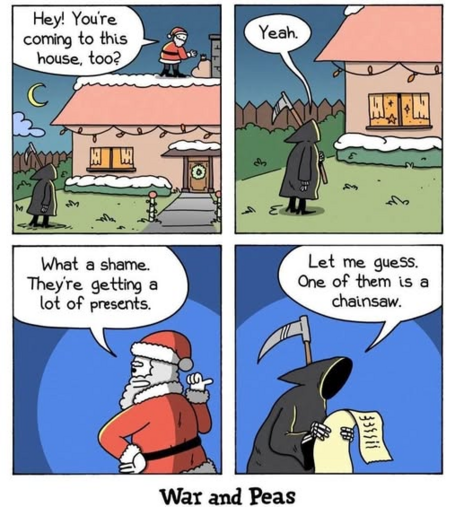 Santa: hey you're coming to this house too?
Death: Yeah
Santa: What a shame they're getting a lot of presents.
Death: Let me guess. One of them is a chainsaw.
