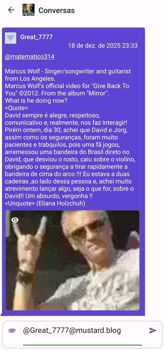 Foto da tela de um celular aonde vemos uma mensagem privada do mastodon enviada por um tal de @Great_7777@mustard.blog.
Ela começa com um parte em inglês e parte em português:
'Marcus Wolf - Singer/songwriter and guitarist from Los Angeles.
Marcus Wolf's official video for "Give Back To You" ©2012. From the album "Mirror". 
What is he doing now?
<Quote>
David sempre é alegre, respeitoso, comunicativo e, realmente, nos faz interagir! Pirém ontem, dia 30, achei que David e Jorg, assim como os seg…