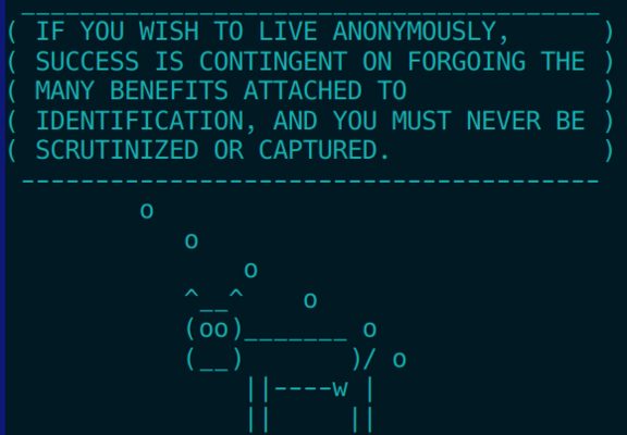 (cowfart)
 IF YOU WISH TO LIVE ANONYMOUSLY,      
 SUCCESS IS CONTINGENT ON FORGOING THE 
 MANY BENEFITS ATTACHED TO             
 IDENTIFICATION, AND YOU MUST NEVER BE 
 SCRUTINIZED OR CAPTURED.  