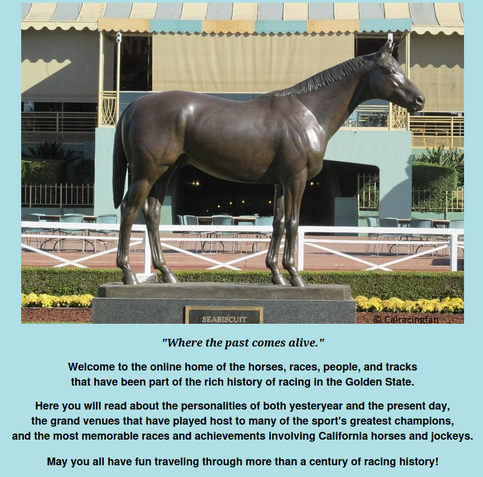 "Where the past comes alive."

Welcome to the online home of the horses, races, people, and tracks
that have been part of the rich history of racing in the Golden State.

Here you will read about the personalities of both yesteryear and the present day,
the grand venues that have played host to many of the sport's greatest champions,
and the most memorable races and achievements involving California horses and jockeys.

May you all have fun traveling through more than a century of racing histor…