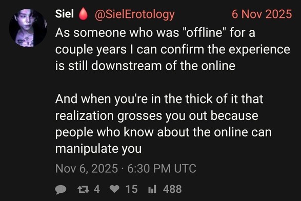 @SielErotology, 6 Nov 2025: As someone who was "offline" for a couple years I can confirm the experience is still downstream of the online

And when you're in the thick of it that realization grosses you out because people who know about the online can manipulate you