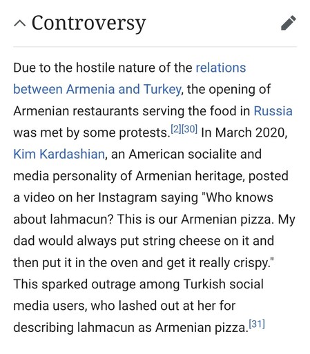 Due to the hostile nature of the relations between Armenia and Turkey, the opening of Armenian restaurants serving the food in Russia was met by some protests.[2][30] In March 2020, Kim Kardashian, an American socialite and media personality of Armenian heritage, posted a video on her Instagram saying "Who knows about lahmacun? This is our Armenian pizza. My dad would always put string cheese on it and then put it in the oven and get it really crispy." This sparked outrage among Turkish social …
