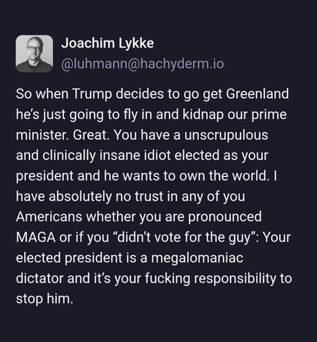 Joachim Lykke @luhmann@hachyderm.io
So when Trump decides to go get Greenland he's just going to fly in and kidnap our prime minister. Great. You have a unscrupulous and clinically insane idiot elected as your president and he wants to own the world. I have absolutely no trust in any of you Americans whether you are pronounced MAGA or if you "didn't vote for the guy": Your elected president is a megalomaniac dictator and it's your fucking responsibility to stop him.