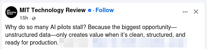 Screenshot of a Facebook post by MIT Technology Review:

Why do so many AI pilots fail? Because the biggest opportunity – unstructured data–only creates value when it's clean, structured, and ready for production.
