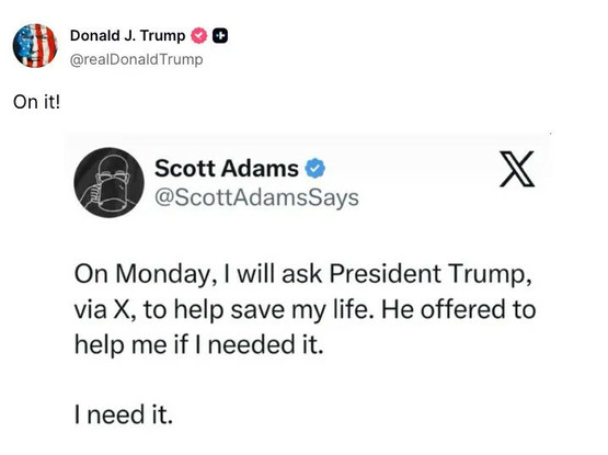 Scott Adams: On Monday, I will ask President Trump, via X, to help save my life. He offered to help me if I needed it. I need it.

Trump: On it!