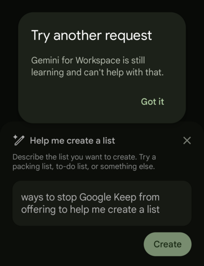 Try another request

Gemini for Workspace is still learning and can't help with that.

Got it

Help me create a list

Describe the list you want to create. Try a packing list, to-do list, or something else.

ways to stop Google Keep from offering to help me create a list

Create
