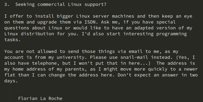   3.  Seeking commercial Linux support?

  I offer to install bigger Linux server machines and then keep an eye
  on them and upgrade them via ISDN. Ask me, if you have special
  questions about Linux or would like to have an adapted version of my
  Linux distribution for you. I'd also start interesting programming
  tasks.

  You are not allowed to send those things via email to me, as my
  account is from my university. Please use snail-mail instead. (Yes, I
  also have telephone, but I won't…