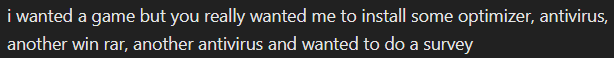 i wanted a game but you really wanted me to install some optimizer, antivirus,
another win rar, another antivirus and wanted to do a survey
