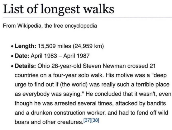 List of longest walks

From Wikipedia, the free encyclopedia

Length: 15,509 miles (24,959 km)

Date: April 1983 - April 1987

Details: Ohio 28-year-old Steven Newman crossed 21 countries on a four-year solo walk. His motive was a "deep urge to find out if (the world) was really such a terrible place as everybody was saying." He concluded that it wasn't, even though he was arrested several times, attacked by bandits and a drunken construction worker, and had to fend off wild boars and other cre…