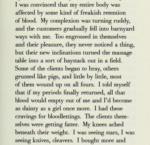 I was convinced that my entire body was affected by some kind of freakish retention of blood. My complexion was turning ruddy, and the customers gradually fell into barnyard ways with me. Too engrossed in themselves and their pleasure, they never noticed a thing, but their new inclinations turned the massage table into a sort of haystack out in a field.

Some of the clients began to bray, others

grunted like pigs, and little by little, most

of them wound up on all fours. I told myself

that i…