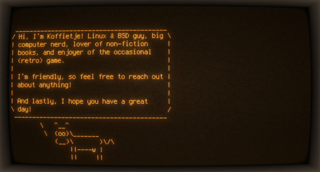An image of the terminal command line (Cool Retro Term) showing the following text:
Hi, I'm Koffietje! Linux & BSD guy, big
computer nerd, lover of non-fiction
books, and enjoyer of the occasional
(retro) game.

I'm friendly, so feel free to reach out
about anything!

And lastly, I hope you have a great
day!

It's encased in an ASCII text box, spoken from an ASCII Art cow (cowsay).

The terminal has a vintage/retro effect, and the main color is amber over a brown background.
