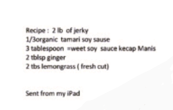 Recipe: 2 lb of jerky
1/3organic tamari soy sause
3 tablespoon weet soy sauce kecap Manis
2 tblsp ginger
2 tbs lemongrass (fresh cut)

Sent from my iPad