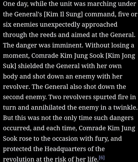 From the official biography: One day, while the unit was marching under the General's [Kim Il Sung] command, five or six enemies unexpectedly approached through the reeds and aimed at the General. The danger was imminent. Without losing a moment, Comrade Kim Jung Sook [Kim Jong Suk] shielded the General with her own body and shot down an enemy with her revolver. The General also shot down the second enemy. Two revolvers spurted fire in turn and annihilated the enemy in a twinkle. But this was n…