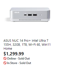 cm- |
ASUS NUC 14 Pro Intel Ultra 7
155H, 32GB, 1T8, Wi-Fi 6E, Win11
Home
$1,299.99
© Online - Sold Out
©ln Store - Sold Out
