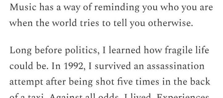 Music has a way of reminding you who you are when the world tries to tell you otherwise. Long before politics, I learned how fragile life can be. In 1992, I survived an assassination attempt after being shot five times in the back of a taxi.
