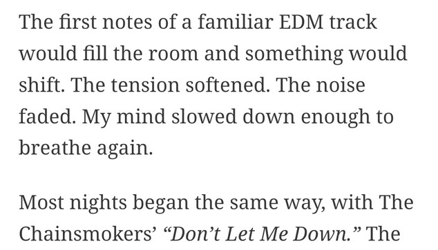 The first notes of a familiar EDM track would fill the room and something would shift. The tension softened. The noise faded. My mind slowed down enough to breathe again.

Most nights began the same way, with The Chainsmokers’ “Don’t Let Me Down.”