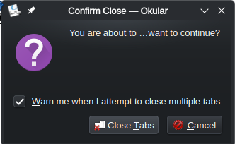"you're about to ... want to continue?" Confirmation box from Okular. (KDE).

A second line (a check box with the text "Warn me when I attempt to close multiple tabs") does give a hint about what the dialog is about)