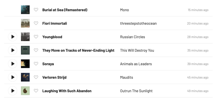 List of recently played songs from Last.fm:
Burial at Sea (Remastered) – Mono 15 minutes ago 
Fiori Immortali – threestepstotheocean 20 minutes ago
Youngblood – Russian Circles 28 minutes ago
They Move on Tracks of Never-Ending Light – This Will Destroy You 35 minutes ago
Soraya – Animals as Leaders 39 minutes ago
Verloren Strijd – Maudits 45 minutes ago
Laughing With Such Abandon – Outrun The Sunlight 49 minutes ago
