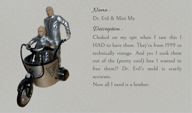 
Name: Dr. Evil & Mini Me
Description: Choked on my spit when I saw this I HAD to have them. They're from 1999 so technically vintage. And yes I took them out of the (pretty cool) box I wanted to free them!! Dr. Evil's mold is scarily accurate.
Now all I need is a fembot.

