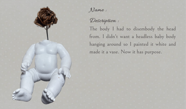 
Name :

Description :

The body I had to disembody the head from. I didn't want a headless baby body hanging around so I painted it white and made it a vase. Now it has purpose.
