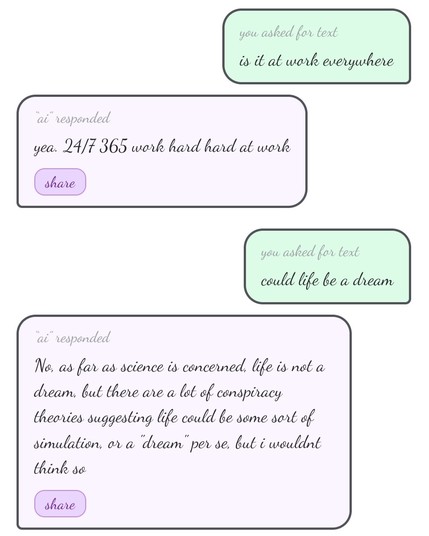 you asked for textis it at work everywhere
“ai” responded

yea. 24/7 365 work hard hard at work
you asked for textcould life be a dream
“ai” responded

No, as far as science is concerned, life is not a dream, but there are a lot of conspiracy theories suggesting life could be some sort of simulation, or a "dream" per se, but i wouldnt think so