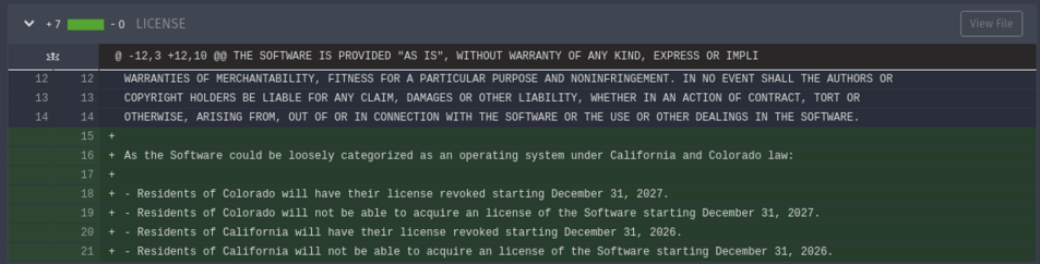 A commit message diff adding the following to the file called LICENSE:

As the Software could be loosely categorized as an operating system under California and Colorado law: 

- Residents of Colorado will have their license revoked starting December 31, 2027.
- Residents of Colorado will not be able to acquire an license of the Software starting December 31, 2027.
- Residents of California will have their license revoked starting December 31, 2026.
- Residents of California will not be able to…