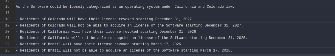 As the Software could be loosely categorized as an operating system under California and Colorado law: 

- Residents of Colorado will have their license revoked starting December 31, 2027.
- Residents of Colorado will not be able to acquire an license of the Software starting December 31, 2027.
- Residents of California will have their license revoked starting December 31, 2026.
- Residents of California will not be able to acquire an license of the Software starting December 31, 2026.
- Residents of Brazil will have their license revoked starting March 17, 2026.
- Residents of Brazil will not be able to acquire an license of the Software starting March 17, 2026.