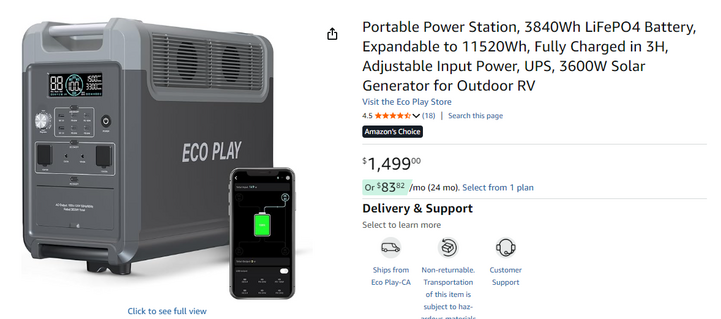 p -— p= _ a Portable Power Station, 3840Wh LiFePO4 Battery,
: E Expandable to 11520Wh, Fully Charged in 3H,
tru Adjustable Input Power, UPS, 3600W Solar
| 88 (3) 5s Generator for Outdoor RV
Visit the Eco Play Store
“Er 45 doko (18) | Search this page
[I | LAY
LR ] ECOP - . £1,499
= { = 0r $8382 /mo (24 mo). Select from 1 plan
fa [| Si Delivery & Support
| « | | Select to learn more
i es 8 ©
N - Shipstrom  Nonretumable. Custom
EcoPlay-cA Transports :
