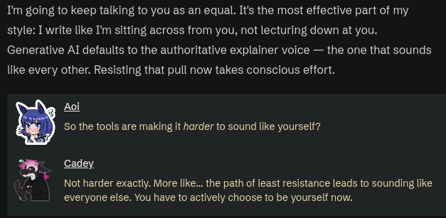 Screenshot from this article: https://xeiaso.net/blog/2026/ai-abstraction/
full text:
I'm going to keep talking to you as an equal. It's the most effective part of my style: I write like I'm sitting across from you, not lecturing down at you. Generative AI defaults to the authoritative explainer voice — the one that sounds like every other. Resisting that pull now takes conscious effort.

Aoi: So the tools are making it harder to sound like yourself?

Cadey: Not harder exactly. More like... the…