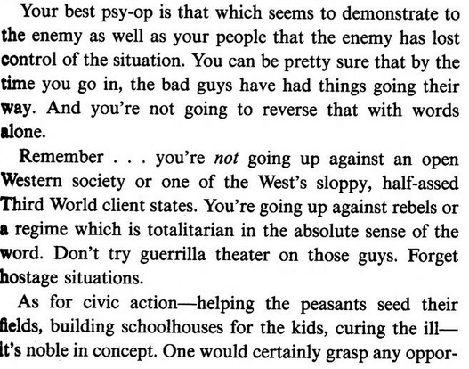 Your best psy-op is that which seems to demonstrate to the enemy as well as your people that the enemy has lost control of the situation. You can be pretty sure that by the | time you go in, the bad guys have had things going their way. And you’re not going to reverse that with words alone.

Remember . . . you’re not going up against an open Western society or one of the West’s sloppy, half-assed Third World client states. You’re going up against rebels or a regime which is totalitarian in…