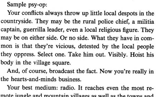 Sample psy-op:

Your conflicts always throw up little local despots in the countryside. They may be the rural police chief, a militia captain, guerrilla leader, even a local religious figure. They may be on either side. Or no side. What they have in com¬ mon is that they’re vicious, detested by the local people they oppress. Select one. Take him out. Visibly. Hoist his body in the village square.

And, of course, broadcast the fact. Now you’re really in the hearts-and-minds business.

Your best…