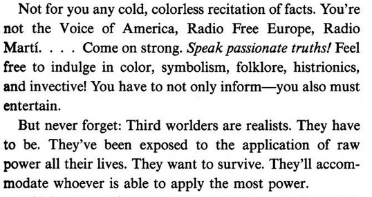 Not for you any cold, colorless recitation of facts. You’re not the Voice of America, Radio Free Europe, Radio Marti. . . . Come on strong. Speak passionate truths! Feel free to indulge in color, symbolism, folklore, histrionics, and invective! You have to not only inform—you also must entertain.

But never forget: Third worlders are realists. They have to be. They’ve been exposed to the application of raw power all their lives. They want to survive. They’ll accom¬ modate whoever is able to app…