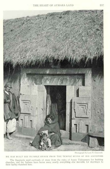 Bolivia, Tiahuanaco, 1927.

He has built his humble shack from the temple ruins of his ancestors

The Spaniards used cartloads of stone from the ruins of hoary Tiahuanacu for building churches, and the Indians have borne away nearly everything else movable for doorways to their barley thatched huts.
