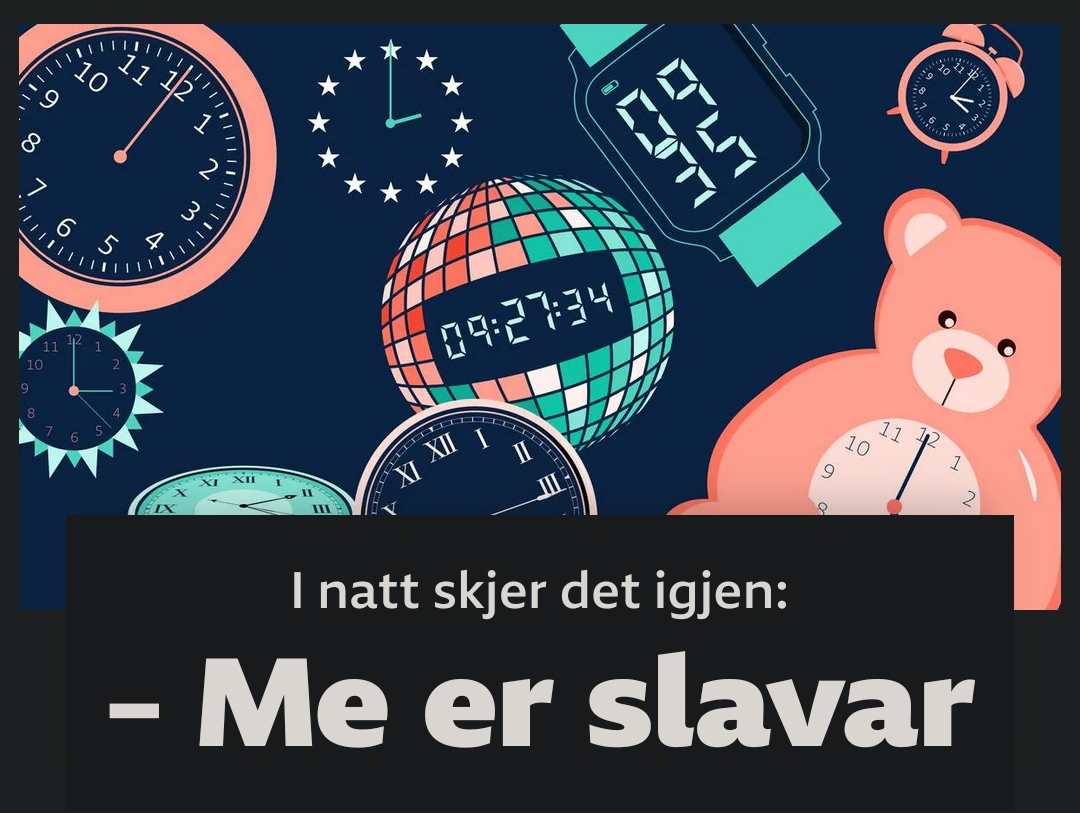 Skjermbilde fra NRK.no viser overskriften "I natt skjer det igjen: - Me er slavar" med illustrasjoner av diverse klokker.


https://www.nrk.no/norge/derfor-stiller-me-klokka-_-fleire-meiner-vekslinga-mellom-sommartid-og-vintertid-bor-skrotast-1.17096197