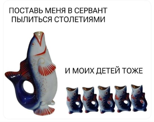 *big fish shot glass with smaller fish shot glasses* PUT ME IN THE SIDEBOARD TO GATHER DUST FOR CENTURIES

AND MY CHILDREN TOO

ПОСТАВЬ МЕНЯ В СЕРВАНТ ПЫЛИТЬСЯ СТОЛЕТИЯМИ

И МОИХ ДЕТЕЙ ТОЖЕ