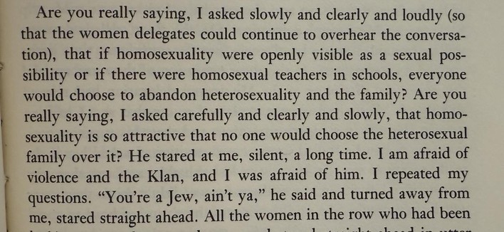 Are you really saying, I asked slowly and clearly and loudly (so that the women delegates could continue to overhear the conversa-tion), that if homosexuality were openly visible as a sexual pos-sibility or if there were homosexual teachers in schools, everyone would choose to abandon heterosexuality and the family? Are you really saying, I asked carefully and clearly and slowly, that homo-sexuality is so attractive that no one would choose the heterosexual family over it? He stared at me, sile…