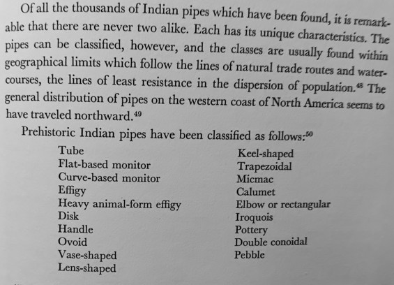 Picture i took of "North American Indian Artifacts"

Of all the thousands of Indian pipes which have been found, it is remark-able that there are never two alike. Each has its unique characteristics. The pipes can be classified, however, and the classes are usually found within geographical limits which follow the lines of natural trade routes and water-courses, the lines of least resistance in the dispersion of population." The general distribution of pipes on the western coast of North Americ…