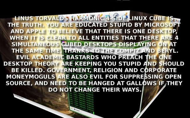 LINUS TORVALDS HARMONIC 4-SIDE LINUX CUBE IS THE TRUTH. YOU ARE EDUCATED STUPID BY MICROSOFT AND APPLE TO BELIEVE THAT THERE IS ONE DESKTOP, WHEN IT IS CLEAR TO ALL ENTITIES THAT THERE ARE 4 SIMULTANEOUS CUBED DESKTOPS DISPLAYING ON AT THE SAME TIME, THANKS TO THE COMPIZ AND BERYL. EVIL ACADEMIC BASTARDS WHO PREACH THE ONE DESKTOP THEORY ARE KEEPING YOU STUPID AND SHOULD BE KILLED. GOVERNMENT, RELIGION AND CORPORATE MONEYMOGULS ARE ALSO EVIL FOR SUPPRESSING OPEN SOURCE, AND NEED TO BE HANGED AT…