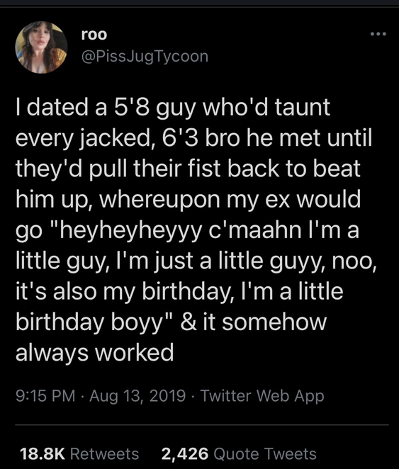 | dated a 5'8 guy who'd taunt
every jacked, 6'3 bro he met until
they'd pull their fist back to beat
him up, whereupon my ex would
go "hey hey hey c'mon I'm a
little guy, I'm just a little guy, noo,
it's also my birthday, I'm a little
birthday boyy" & it somehow
always worked

PissJugTycoon
Aug 13, 2019